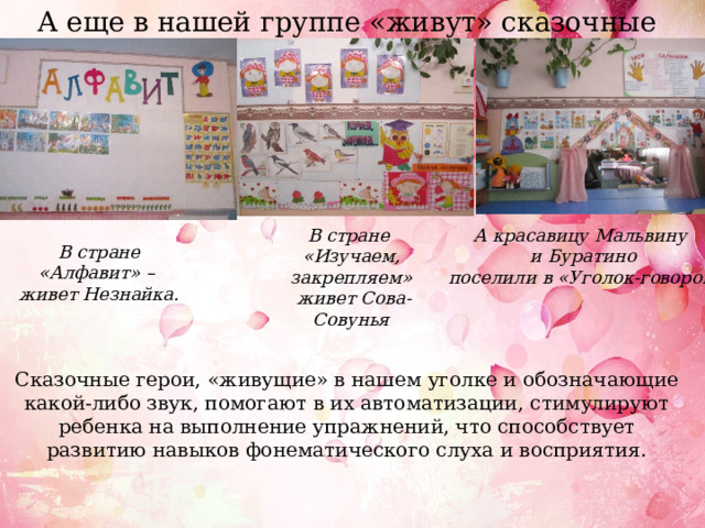 А еще в нашей группе «живут» сказочные герои. В стране А красавицу Мальвину «Изучаем, закрепляем» и Буратино  живет Сова-Совунья  поселили в «Уголок-говорок» В стране «Алфавит» – живет Незнайка. Сказочные герои, «живущие» в нашем уголке и обозначающие какой-либо звук, помогают в их автоматизации, стимулируют ребенка на выполнение упражнений, что способствует развитию навыков фонематического слуха и восприятия. 