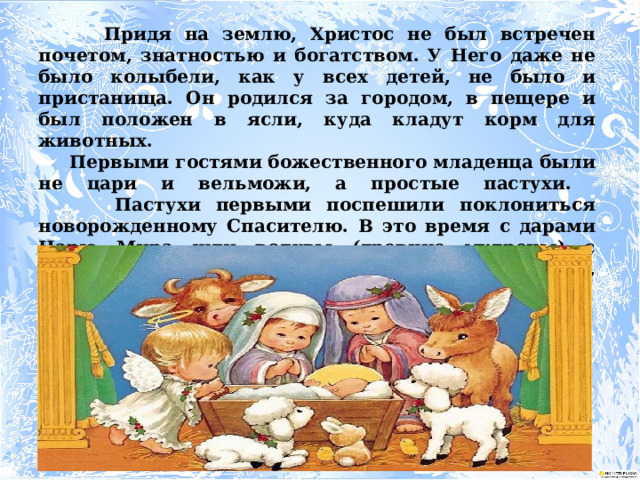  Придя на землю, Христос не был встречен почетом, знатностью и богатством. У Него даже не было колыбели, как у всех детей, не было и пристанища. Он родился за городом, в пещере и был положен в ясли, куда кладут корм для животных.   Первыми гостями божественного младенца были не цари и вельможи, а простые пастухи.  Пастухи первыми поспешили поклониться новорожденному Спасителю. В это время с дарами Царю Мира шли волхвы (древние мудрецы) с востока. Волхвы принесли Младенцу дары: золото, ладан и смирну.    