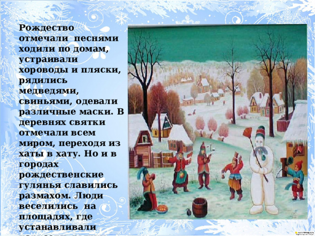  Рождество отмечали песнями ходили по домам, устраивали хороводы и пляски, рядились медведями, свиньями, одевали различные маски. В деревнях святки отмечали всем миром, переходя из хаты в хату. Но и в городах рождественские гулянья славились размахом. Люди веселились на площадях, где устанавливали карусели, рынки, чайные, горки для детей, катались на санях запряженные тройкой лошадей. 