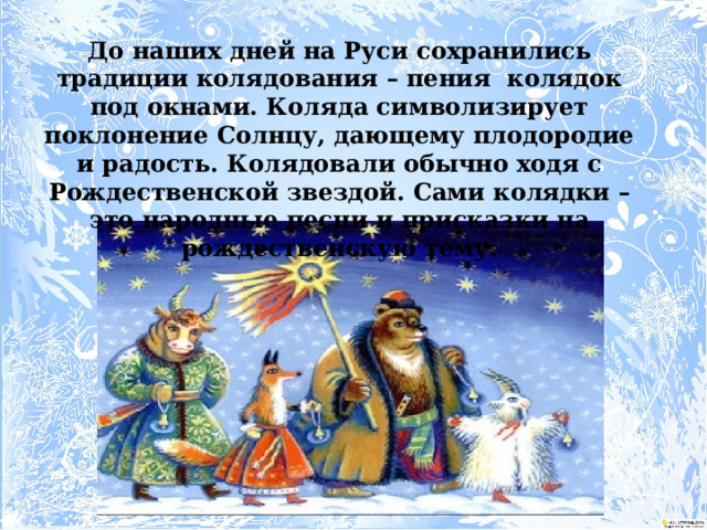 До наших дней на Руси сохранились традиции колядования – пения колядок под окнами. Коляда символизирует поклонение Солнцу, дающему плодородие и радость. Колядовали обычно ходя с Рождественской звездой. Сами колядки – это народные песни и присказки на рождественскую тему. 