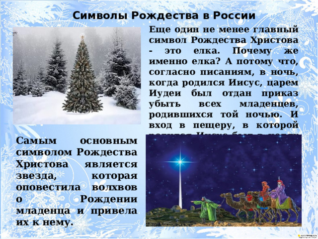 Символы Рождества в России Еще один не менее главный символ Рождества Христова - это елка. Почему же именно елка? А потому что, согласно писаниям, в ночь, когда родился Иисус, царем Иудеи был отдан приказ убыть всех младенцев, родившихся той ночью. И вход в пещеру, в которой родился Иисус был в целях маскировки прикрыт еловыми ветками. Самым основным символом Рождества Христова является звезда, которая оповестила волхвов о Рождении младенца и привела их к нему. 