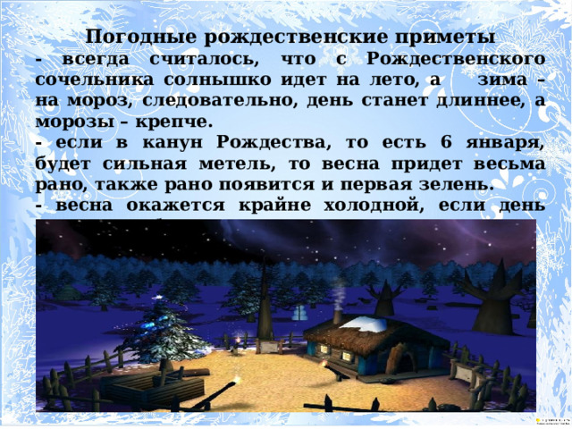 Погодные рождественские приметы - всегда считалось, что с Рождественского сочельника солнышко идет на лето, а зима – на мороз, следовательно, день станет длиннее, а морозы – крепче. - если в канун Рождества, то есть 6 января, будет сильная метель, то весна придет весьма рано, также рано появится и первая зелень. - весна окажется крайне холодной, если день Рождества будет теплым. 