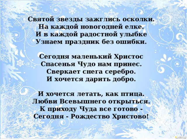 Святой звезды зажглись осколки.  На каждой новогодней елке.  И в каждой радостной улыбке  Узнаем праздник без ошибки.   Сегодня маленький Христос  Спасенья Чудо нам принес.  Сверкает снега серебро.  И хочется дарить добро.   И хочется летать, как птица.  Любви Всевышнего открыться.  К приходу Чуда все готово -  Сегодня - Рождество Христово!   