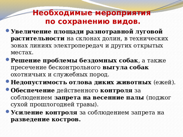 Необходимые мероприятия  по сохранению видов.   Увеличение площади разнотравной луговой растительности на склонах долин, в технических зонах линиях электропередач и других открытых местах. Решение проблемы бездомных собак , а также пресечение бесконтрольного выгула собак охотничьих и служебных пород. Недопустимость отлова диких животных (ежей). Обеспечение действенного контроля за соблюдением запрета на весенние палы (поджог сухой прошлогодней травы). Усиление контроля за соблюдением запрета на разведение костров. 