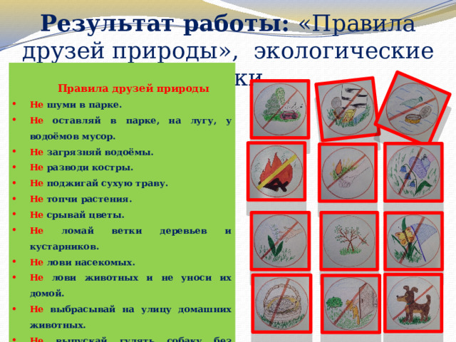 Результат работы: «Правила друзей природы», экологические знаки   Правила друзей природы Не шуми в парке. Не оставляй в парке, на лугу, у водоёмов мусор. Не загрязняй водоёмы. Не разводи костры. Не поджигай сухую траву. Не топчи растения. Не срывай цветы. Не ломай ветки деревьев и кустарников. Не лови насекомых. Не лови животных и не уноси их домой. Не выбрасывай на улицу домашних животных. Не выпускай гулять собаку без намордника и поводка. 