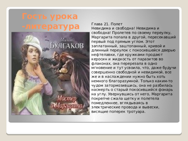 Гость урока  -литература Глава 21. Полет Невидима и свободна! Невидима и свободна! Пролетев по своему переулку, Маргарита попала в другой, пересекавший первый под прямым углом. Этот заплатанный, заштопанный, кривой и длинный переулок с покосившейся дверью нефтелавки, где кружками продают керосин и жидкость от паразитов во флаконах, она перерезала в одно мгновение и тут усвоила, что, даже будучи совершенно свободной и невидимой, все же и в наслаждении нужно быть хоть немного благоразумной. Только каким-то чудом затормозившись, она не разбилась насмерть о старый покосившийся фонарь на углу. Увернувшись от него, Маргарита покрепче сжала щетку и полетела помедленнее, вглядываясь в электрические провода и вывески, висящие поперек тротуара. 