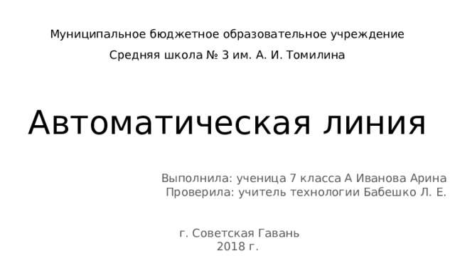 Муниципальное бюджетное образовательное учреждение  Средняя школа № 3 им. А. И. Томилина   Автоматическая линия Выполнила: ученица 7 класса А Иванова Арина Проверила: учитель технологии Бабешко Л. Е. г. Советская Гавань 2018 г. 