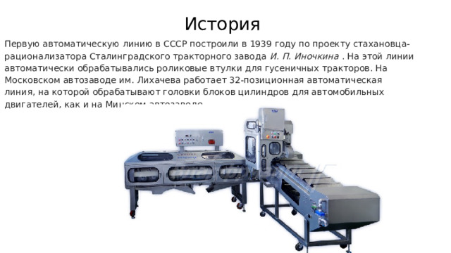 История Первую автоматическую линию в СССР построили в 1939 году по проекту стахановца-рационализатора Сталинградского тракторного завода И. П. Иночкина . На этой линии автоматически обрабатывались роликовые втулки для гусеничных тракторов. На Московском автозаводе им. Лихачева работает 32-позиционная автоматическая линия, на которой обрабатывают головки блоков цилиндров для автомобильных двигателей, как и на Минском автозаводе. 