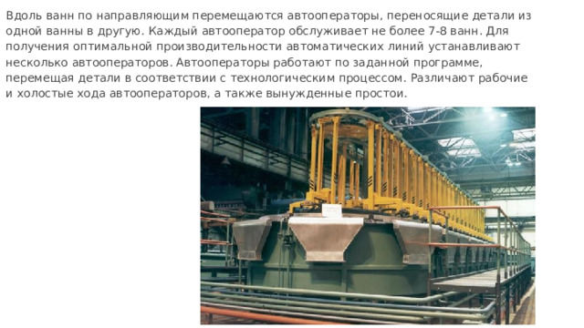 Вдоль ванн по направляющим перемещаются автооператоры, переносящие детали из одной ванны в другую. Каждый автооператор обслуживает не более 7-8 ванн. Для получения оптимальной производительности автоматических линий устанавливают несколько автооператоров. Автооператоры работают по заданной программе, перемещая детали в соответствии с технологическим процессом. Различают рабочие и холостые хода автооператоров, а также вынужденные простои. 