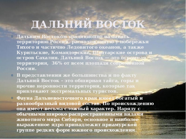  Дальний восток Дальним Востоком традиционно называть территорию России, расположенную у побережья Тихого и частично Ледовитого океанов, а также Курильские, Командорские, Шантарские острова и остров Сахалин. Дальний Восток — это огромная территория,  36% от всем площади современной России. В представлении же большинства и по факту Дальний Восток – это обширная тайга, горы и прочие неровности территории, которые так привлекают экстремальных туристов. Фауна Дальневосточного края имеет богатый и разнообразный видовой состав. По происхождению она имеет весьма сложный характер. Наряду с обычными широко распространенными видами животного мира Сибири, основное и наиболее выраженное ядро принадлежит приамурской группе редких форм южного происхождения. 