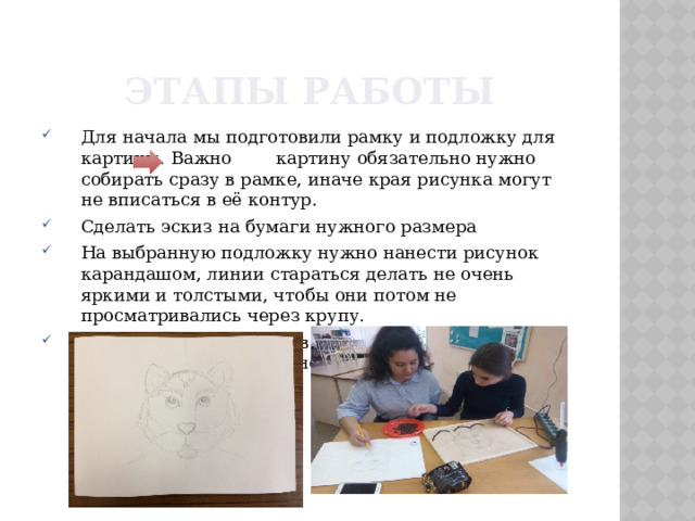 Этапы работы Для начала мы подготовили рамку и подложку для картины. Важно картину обязательно нужно собирать сразу в рамке, иначе края рисунка могут не вписаться в её контур. Сделать эскиз на бумаги нужного размера На выбранную подложку нужно нанести рисунок карандашом, линии стараться делать не очень яркими и толстыми, чтобы они потом не просматривались через крупу. Подложка помещается в рамку и хорошо фиксируется там, чтоб не «гуляла». 