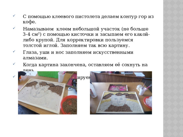 С помощью клеевого пистолета делаем контур гор из кофе. Намазываем  клеем небольшой участок (не больше 3-4 см²) с помощью кисточки и засыпаем его какой-либо крупой. Для корректировки пользуемся толстой иглой. Заполняем так всю картину. Глаза, уши и нос заполняем искусственными алмазами. Когда картина закончена, оставляем её сохнуть на день. После высыхания, тонируем акриловыми красками. 