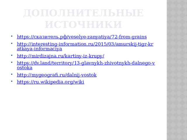 Дополнительные источники https:// сказитель.рф / veselye-zanyatiya /72-from-grains http://interesting-information.ru/2015/03/amurskij-tigr-kratkaya-informaciya http://mirdizajna.ru/kartiny-iz-krupy/ https://dv.land/territory/13-glavnykh-zhivotnykh-dalnego-vostoka http://mygeografi.ru/dalnij-vostok https://ru.wikipedia.org/wiki 