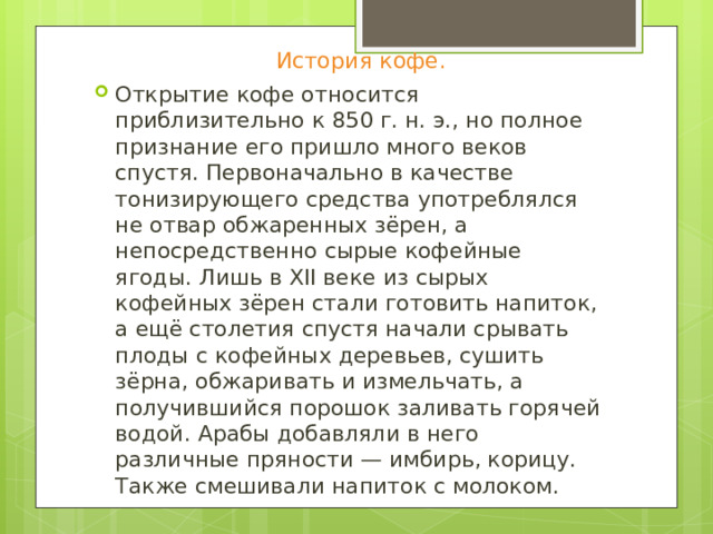 История кофе. Открытие кофе относится приблизительно к 850 г. н. э., но полное признание его пришло много веков спустя. Первоначально в качестве тонизирующего средства употреблялся не отвар обжаренных зёрен, а непосредственно сырые кофейные ягоды. Лишь в XII веке из сырых кофейных зёрен стали готовить напиток, а ещё столетия спустя начали срывать плоды с кофейных деревьев, сушить зёрна, обжаривать и измельчать, а получившийся порошок заливать горячей водой. Арабы добавляли в него различные пряности — имбирь, корицу. Также смешивали напиток с молоком. 