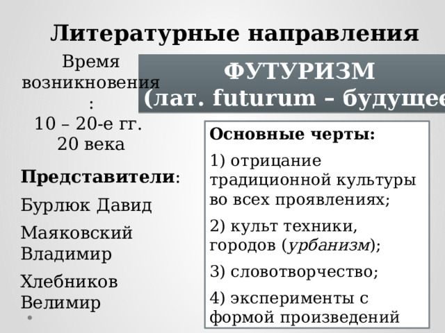 Литературные направления модернизма Время возникновения: 10 – 20-е гг. 20 века ФУТУРИЗМ (лат. futurum – будущее) Основные черты: 1) отрицание традиционной культуры во всех проявлениях; 2) культ техники, городов ( урбанизм ); 3) словотворчество; 4) эксперименты с формой произведений Представители : Бурлюк Давид Маяковский Владимир Хлебников Велимир 