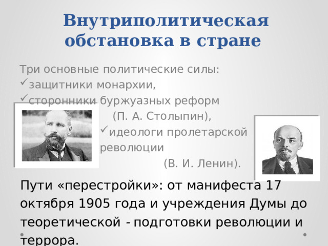 Внутриполитическая обстановка в стране Три основные политические силы: защитники монархии, сторонники буржуазных реформ (П. А. Столыпин), идеологи пролетарской революции (В. И. Ленин). Пути «перестройки»: от манифеста 17 октября 1905 года и учреждения Думы до теоретической - подготовки революции и террора.  
