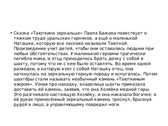 Сказка «Таюткино зеркальце» Павла Бажова повествует о тяжком труде уральских горняков, а ещё о маленькой Наташке, которую все ласково называли Таюткой. Произведение учит детей, чтобы они оставались людьми при любых обстоятельствах. У маленькой героини трагически погибла мама, и отцу приходилось брать дочку с собой в шахту, потому что не с кем было оставлять. Во время одной разведки, в которую взял с собой Наташку отец, она наткнулась на зеркальную горную породу и испугалась. Потом шахтёры стали называть необычный камень «Таюткиным озером». Узнав про находку, владелица шахты приказала доставить ей камень, заявив, что она Хозяйка медной горы. Это разгневало настоящую Хозяйку, и она наказала богачке: в её руках принесённый зеркальный камень треснул, брызнув рудой в лицо, а управляющему повредил ноги. 