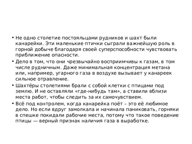 Не одно столетие постояльцами рудников и шахт были канарейки. Эти маленькие птички сыграли важнейшую роль в горной добыче благодаря своей суперспособности чувствовать приближение опасности. Дело в том, что они чрезвычайно восприимчивы к газам, в том числе рудничным. Даже минимальная концентрация метана или, например, угарного газа в воздухе вызывает у канареек сильное отравление. Шахтёры столетиями брали с собой клетки с птицами под землю. И не оставляли «где-нибудь там», а ставили вблизи места работ, чтобы следить за их самочувствием. Всё под контролем, когда канарейка поёт – это её любимое дело. Но если вдруг замолкала и начинала паниковать, горняки в спешке покидали рабочие места, потому что такое поведение птицы — верный признак наличия газа в выработке. 
