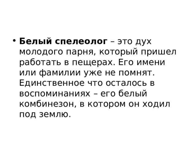 Белый спелеолог  – это дух молодого парня, который пришел работать в пещерах. Его имени или фамилии уже не помнят. Единственное что осталось в воспоминаниях – его белый комбинезон, в котором он ходил под землю. 