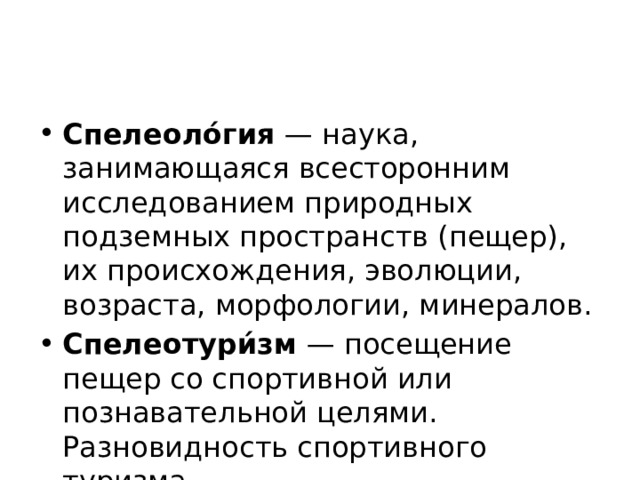 Спелеоло́гия  — наука, занимающаяся всесторонним исследованием природных подземных пространств (пещер), их происхождения, эволюции, возраста, морфологии, минералов. Спелеотури́зм  — посещение пещер со спортивной или познавательной целями. Разновидность спортивного туризма. 