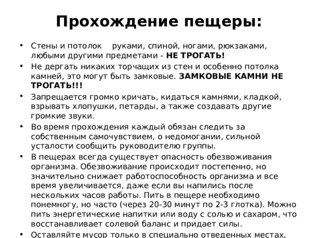 Прохождение пещеры:   Стены и потолок руками, спиной, ногами, рюкзаками, любыми другими предметами -  НЕ ТРОГАТЬ! Не дергать никаких торчащих из стен и особенно потолка камней, это могут быть замковые.  ЗАМКОВЫЕ КАМНИ НЕ ТРОГАТЬ!!! Запрещается громко кричать, кидаться камнями, кладкой, взрывать хлопушки, петарды, а также создавать другие громкие звуки. Во время прохождения каждый обязан следить за собственным самочувствием, о недомогании, сильной усталости сообщить руководителю группы. В пещерах всегда существует опасность обезвоживания организма. Обезвоживание происходит постепенно, но значительно снижает работоспособность организма и все время увеличивается, даже если вы напились после нескольких часов работы. Пить в пещере необходимо понемногу, но часто (через 20-30 минут по 2-3 глотка). Можно пить энергетические напитки или воду с солью и сахаром, что восстанавливает солевой баланс и придает силы. Оставляйте мусор только в специально отведенных местах, либо выносите на поверхность. 