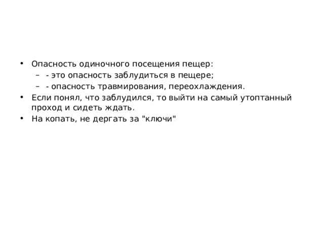 Опасность одиночного посещения пещер: - это опасность заблудиться в пещере; - опасность травмирования, переохлаждения. - это опасность заблудиться в пещере; - опасность травмирования, переохлаждения. Если понял, что заблудился, то выйти на самый утоптанный проход и сидеть ждать. На копать, не дергать за 