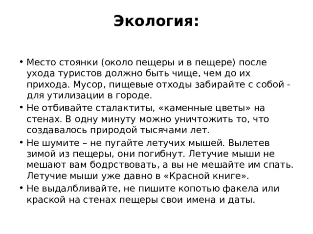 Экология:   Место стоянки (около пещеры и в пещере) после ухода туристов должно быть чище, чем до их прихода. Мусор, пищевые отходы забирайте с собой - для утилизации в городе. Не отбивайте сталактиты, «каменные цветы» на стенах. В одну минуту можно уничтожить то, что создавалось природой тысячами лет. Не шумите – не пугайте летучих мышей. Вылетев зимой из пещеры, они погибнут. Летучие мыши не мешают вам бодрствовать, а вы не мешайте им спать. Летучие мыши уже давно в «Красной книге». Не выдалбливайте, не пишите копотью факела или краской на стенах пещеры свои имена и даты. 