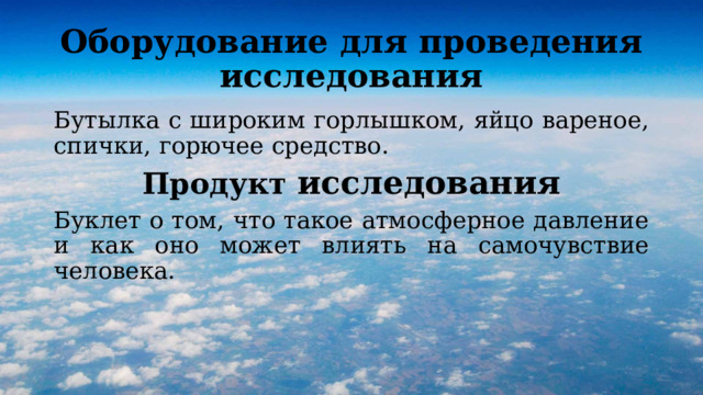Оборудование для проведения исследования Бутылка с широким горлышком, яйцо вареное, спички, горючее средство. Продукт исследования Буклет о том, что такое атмосферное давление и как оно может влиять на самочувствие человека. 