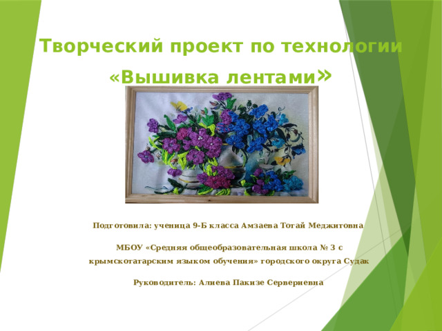 Творческий проект по технологии  «Вышивка лентами »   Подготовила: ученица 9-Б класса Амзаева Тотай Меджитовна МБОУ «Средняя общеобразовательная школа № 3 с крымскотатарским языком обучения» городского округа Судак Руководитель: Алиева Пакизе Сервериевна  