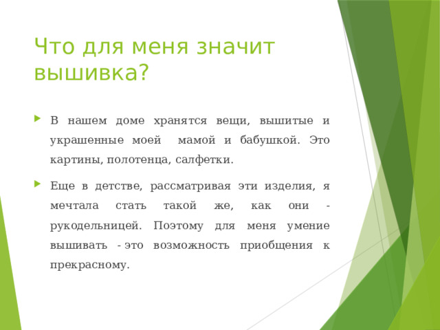 Что для меня значит вышивка? В нашем доме хранятся вещи, вышитые и украшенные моей мамой и бабушкой. Это картины, полотенца, салфетки. Еще в детстве, рассматривая эти изделия, я мечтала стать такой же, как они - рукодельницей. Поэтому для меня умение вышивать - это возможность приобщения к прекрасному. 