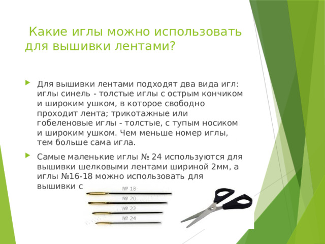  Какие иглы можно использовать для вышивки лентами? Для вышивки лентами подходят два вида игл: иглы синель - толстые иглы с острым кончиком и широким ушком, в которое свободно проходит лента; трикотажные или гобеленовые иглы - толстые, с тупым носиком и широким ушком. Чем меньше номер иглы, тем больше сама игла. Самые маленькие иглы № 24 используются для вышивки шелковыми лентами шириной 2мм, а иглы №16-18 можно использовать для вышивки сантиметровыми атласными лентами. 