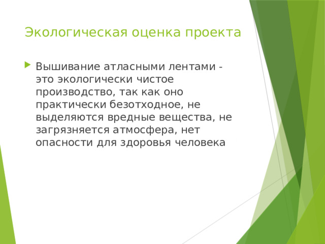 Экологическая оценка проекта   Вышивание атласными лентами - это экологически чистое производство, так как оно практически безотходное, не выделяются вредные вещества, не загрязняется атмосфера, нет опасности для здоровья человека 