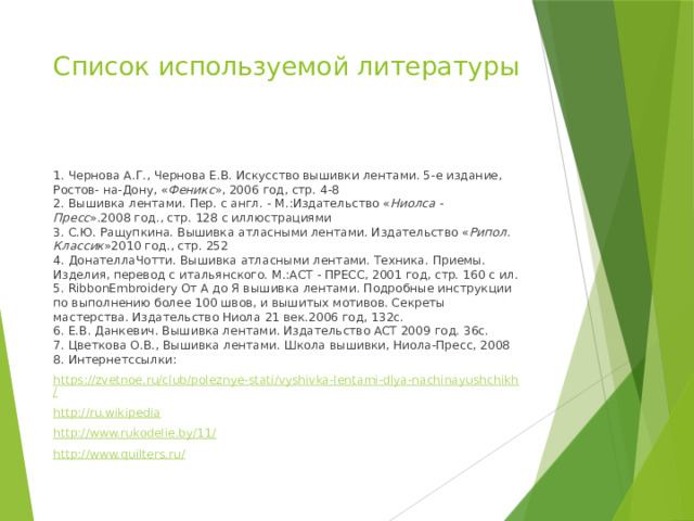 Список используемой литературы   1. Чернова А.Г., Чернова Е.В. Искусство вышивки лентами. 5-е издание, Ростов- на-Дону, « Феникс », 2006 год, стр. 4-8  2. Вышивка лентами. Пер. с англ. - М.:Издательство « Ниолса - Пресс ».2008 год., стр. 128 с иллюстрациями  3. С.Ю. Ращупкина. Вышивка атласными лентами. Издательство « Рипол. Классик »2010 год., стр. 252  4. ДонателлаЧотти. Вышивка атласными лентами. Техника. Приемы. Изделия, перевод с итальянского. М.:АСТ - ПРЕСС, 2001 год, стр. 160 с ил.  5. RibbonEmbroidery От А до Я вышивка лентами. Подробные инструкции по выполнению более 100 швов, и вышитых мотивов. Секреты мастерства. Издательство Ниола 21 век.2006 год, 132с.  6. Е.В. Данкевич. Вышивка лентами. Издательство ACT 2009 год. 36с.  7. Цветкова О.В., Вышивка лентами. Школа вышивки, Ниола-Пресс, 2008  8. Интернетссылки: https://zvetnoe.ru/club/poleznye-stati/vyshivka-lentami-dlya-nachinayushchikh/ http://ru.wikipedia http://www.rukodelie.by/11/ http://www.quilters.ru/ 