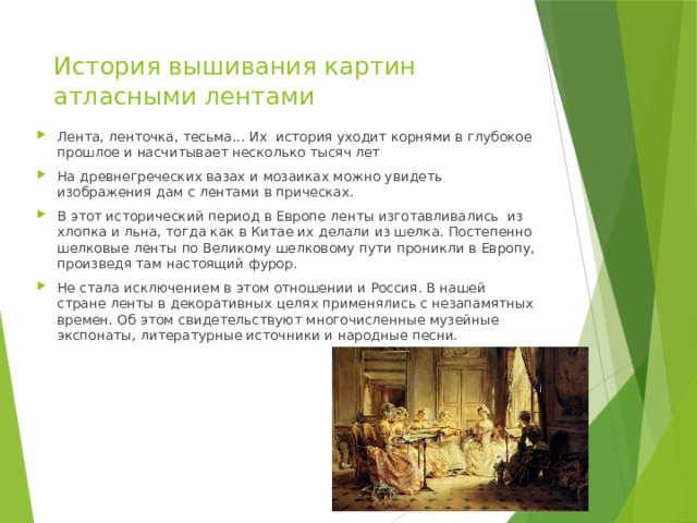 История вышивания картин атласными лентами   Лента, ленточка, тесьма... Их история уходит корнями в глубокое прошлое и насчитывает несколько тысяч лет На древнегреческих вазах и мозаиках можно увидеть изображения дам с лентами в прическах. В этот исторический период в Европе ленты изготавливались из хлопка и льна, тогда как в Китае их делали из шелка. Постепенно шелковые ленты по Великому шелковому пути проникли в Европу, произведя там настоящий фурор. Не стала исключением в этом отношении и Россия. В нашей стране ленты в декоративных целях применялись с незапамятных времен. Об этом свидетельствуют многочисленные музейные экспонаты, литературные источники и народные песни. 