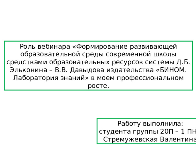 Роль вебинара «Формирование развивающей образовательной среды современной школы средствами образовательных ресурсов системы Д.Б. Эльконина – В.В. Давыдова издательства «БИНОМ. Лаборатория знаний» в моем профессиональном росте. Работу выполнила: студента группы 20П – 1 ПНК Стремужевская Валентина 