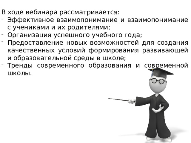 В ходе вебинара рассматривается: Эффективное взаимопонимание и взаимопонимание с учениками и их родителями; Организация успешного учебного года; Предоставление новых возможностей для создания качественных условий формирования развивающей и образовательной среды в школе; Тренды современного образования и современной школы. 