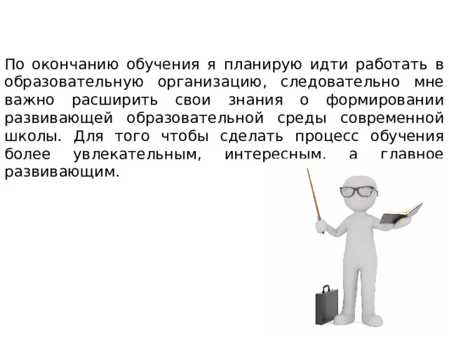 По окончанию обучения я планирую идти работать в образовательную организацию, следовательно мне важно расширить свои знания о формировании развивающей образовательной среды современной школы. Для того чтобы сделать процесс обучения более увлекательным, интересным, а главное развивающим. 