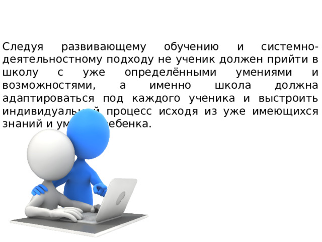 Следуя развивающему обучению и системно-деятельностному подходу не ученик должен прийти в школу с уже определёнными умениями и возможностями, а именно школа должна адаптироваться под каждого ученика и выстроить индивидуальный процесс исходя из уже имеющихся знаний и умений ребенка. 