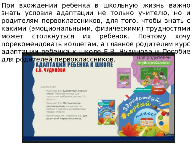 При вхождении ребенка в школьную жизнь важно знать условия адаптации не только учителю, но и родителям первоклассников, для того, чтобы знать с какими (эмоциональными, физическими) трудностями может столкнуться их ребенок. Поэтому хочу порекомендовать коллегам, а главное родителям курс адаптации ребенка к школе Е.В. Чудинова и Пособие для родителей первоклассников. 