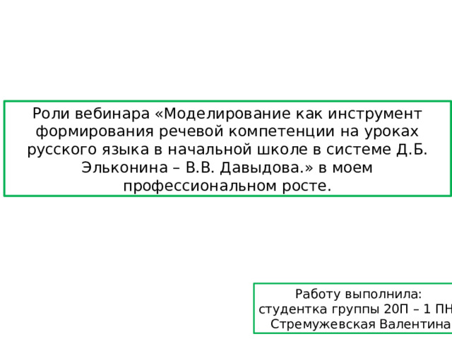 Роли вебинара «Моделирование как инструмент формирования речевой компетенции на уроках русского языка в начальной школе в системе Д.Б. Эльконина – В.В. Давыдова.» в моем профессиональном росте. Работу выполнила: студентка группы 20П – 1 ПНК Стремужевская Валентина 