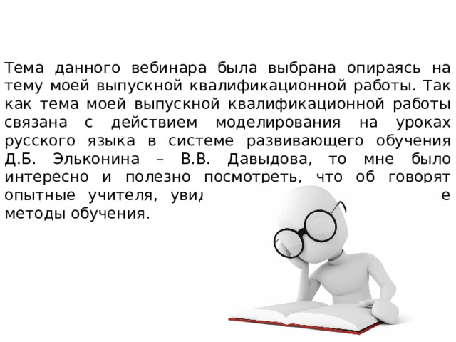 Тема данного вебинара была выбрана опираясь на тему моей выпускной квалификационной работы. Так как тема моей выпускной квалификационной работы связана с действием моделирования на уроках русского языка в системе развивающего обучения Д.Б. Эльконина – В.В. Давыдова, то мне было интересно и полезно посмотреть, что об говорят опытные учителя, увидеть необычные и полезные методы обучения. 