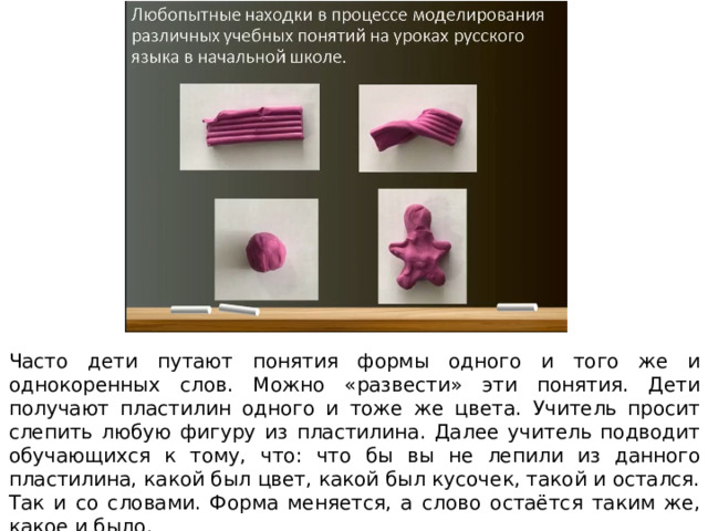 Часто дети путают понятия формы одного и того же и однокоренных слов. Можно «развести» эти понятия. Дети получают пластилин одного и тоже же цвета. Учитель просит слепить любую фигуру из пластилина. Далее учитель подводит обучающихся к тому, что: что бы вы не лепили из данного пластилина, какой был цвет, какой был кусочек, такой и остался. Так и со словами. Форма меняется, а слово остаётся таким же, какое и было. 