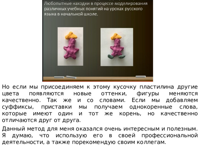 Но если мы присоединяем к этому кусочку пластилина другие цвета появляются новые оттенки, фигуры меняются качественно. Так же и со словами. Если мы добавляем суффиксы, приставки мы получаем однокоренные слова, которые имеют один и тот же корень, но качественно отличаются друг от друга. Данный метод для меня оказался очень интересным и полезным. Я думаю, что использую его в своей профессиональной деятельности, а также порекомендую своим коллегам. 