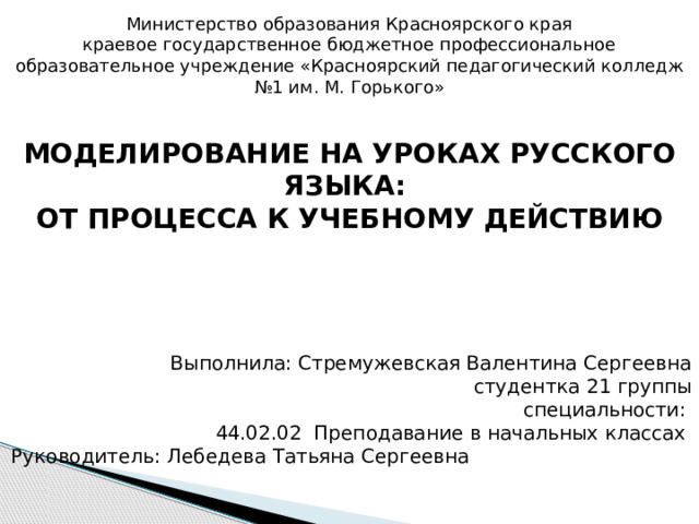 Министерство образования Красноярского края краевое государственное бюджетное профессиональное образовательное учреждение «Красноярский педагогический колледж №1 им. М. Горького»    МОДЕЛИРОВАНИЕ НА УРОКАХ РУССКОГО ЯЗЫКА: ОТ ПРОЦЕССА К УЧЕБНОМУ ДЕЙСТВИЮ       Выполнила: Стремужевская Валентина Сергеевна студентка 21 группы специальности: 44.02.02 Преподавание в начальных классах Руководитель: Лебедева Татьяна Сергеевна   