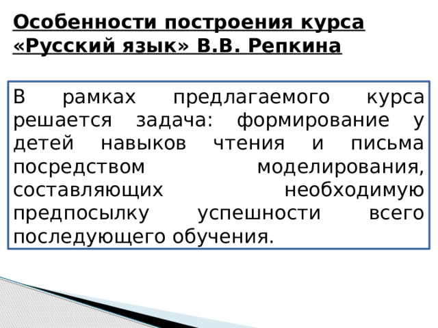 Особенности построения курса «Русский язык» В.В. Репкина В рамках предлагаемого курса решается задача: формирование у детей навыков чтения и письма посредством моделирования, составляющих необходимую предпосылку успешности всего последующего обучения. 