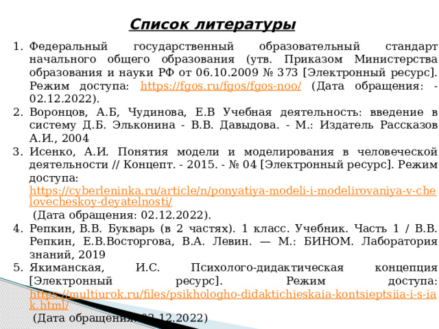 Список литературы Федеральный государственный образовательный стандарт начального общего образования (утв. Приказом Министерства образования и науки РФ от 06.10.2009 № 373 [Электронный ресурс]. Режим доступа: https://fgos.ru/fgos/fgos-noo/ (Дата обращения: -02.12.2022). Воронцов, А.Б, Чудинова, Е.В Учебная деятельность: введение в систему Д.Б. Эльконина - В.В. Давыдова.  - М.: Издатель Рассказов А.И., 2004 Исенко, А.И. Понятия модели и моделирования в человеческой деятельности // Концепт. - 2015. - № 04 [Электронный ресурс]. Режим доступа: https://cyberleninka.ru/article/n/ponyatiya-modeli-i-modelirovaniya-v-chelovecheskoy-deyatelnosti/ (Дата обращения: 02.12.2022). Репкин, В.В. Букварь (в 2 частях). 1 класс. Учебник. Часть 1 / В.В. Репкин, Е.В.Восторгова, В.А. Левин. — М.: БИНОМ. Лаборатория знаний, 2019 Якиманская, И.С. Психолого-дидактическая концепция [Электронный ресурс]. Режим доступа: https://multiurok.ru/files/psikhologho-didaktichieskaia-kontsieptsiia-i-s-iak.html/ (Дата обращения: 02.12.2022) 