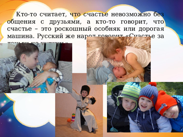 Кто-то считает, что счастье невозможно без общения с друзьями, а кто-то говорит, что счастье – это роскошный особняк или дорогая машина. Русский же народ говорит « Счастье за деньги не купишь » . 