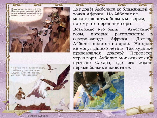 Кит довёз Айболита до ближайшей точки Африки. Но Айболит не может попасть к больным зверям, потому что перед ним горы. Возможно это были Атласские горы, которые расположены в северо-западе Африки. Дальше Айболит полетел на орле. Но орлы не могут далеко летать. Так куда же приземлился доктор? Перелетев через горы, Айболит мог оказаться в пустыне Сахара, где его ждали первые больные животные.   