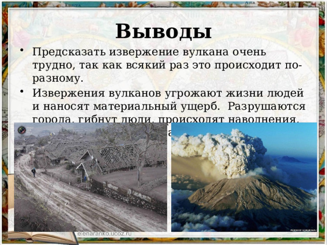 Выводы Предсказать извержение вулкана очень трудно, так как всякий раз это происходит по-разному. Извержения вулканов угрожают жизни людей и наносят материальный ущерб. Разрушаются города, гибнут люди, происходят наводнения, пожары, меняется состав воздуха. 