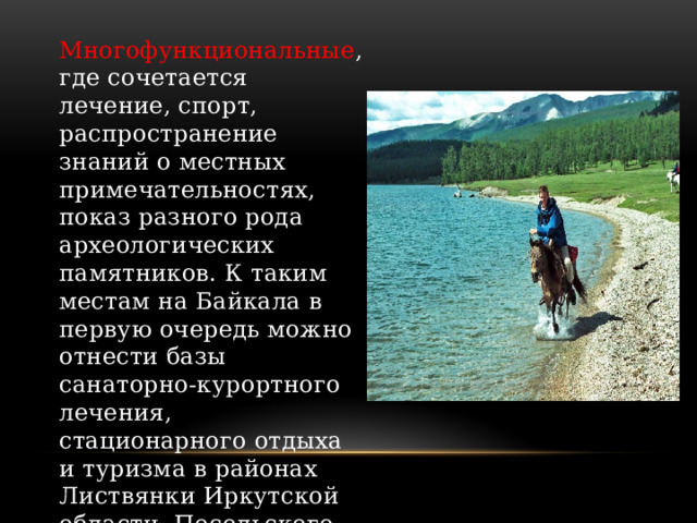 Многофункциональные , где сочетается лечение, спорт, распространение знаний о местных примечательностях, показ разного рода археологических памятников. К таким местам на Байкала в первую очередь можно отнести базы санаторно-курортного лечения, стационарного отдыха и туризма в районах Листвянки Иркутской области, Посольского сора и Горячинска в Бурятии. 